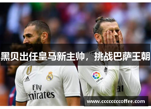 黑贝出任皇马新主帅，挑战巴萨王朝