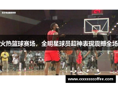 火热篮球赛场，全明星球员超神表现震撼全场